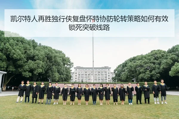 凯尔特人再胜独行侠复盘怀特协防轮转策略如何有效锁死突破线路