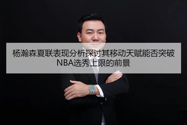 杨瀚森夏联表现分析探讨其移动天赋能否突破NBA选秀上限的前景