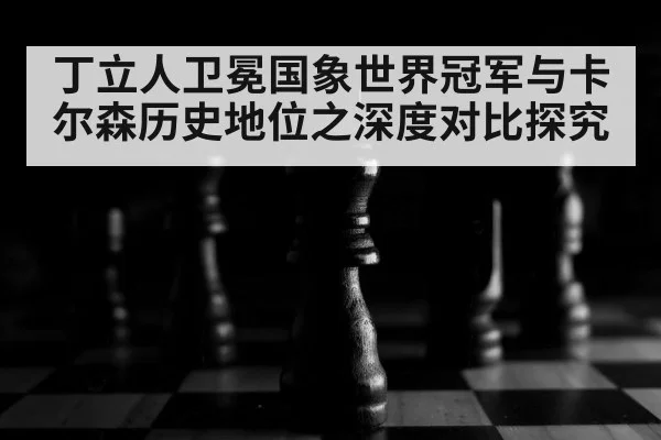 丁立人卫冕国象世界冠军与卡尔森历史地位之深度对比探究