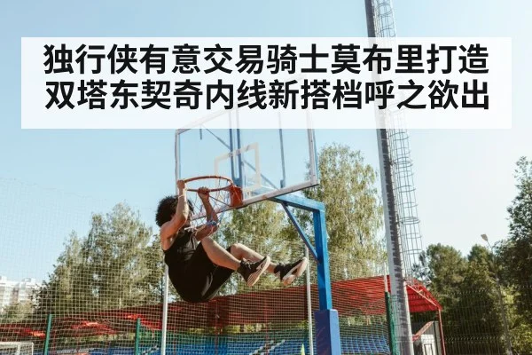 独行侠有意交易骑士莫布里打造双塔东契奇内线新搭档呼之欲出